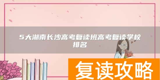 5大湖南长沙高考复读班高考复读学校排名